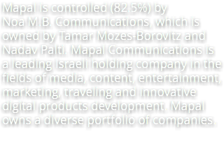 Mapal is controlled (82.5%) by Noa M.B. Communications, which is owned by Tamar Mozes-Borovitz and Nadav Palti. Mapal Communications is a leading Israeli holding company in the fields of media, content, entertainment, marketing, traveling and innovative digital products development. Mapal owns a diverse portfolio of companies.