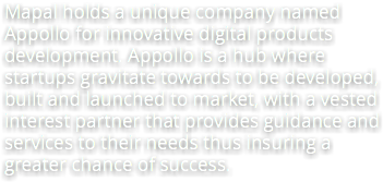 Mapal holds a unique company named Appollo for innovative digital products development. Appollo is a hub where startups gravitate towards to be developed, built and launched to market, with a vested interest partner that provides guidance and services to their needs thus insuring a greater chance of success.